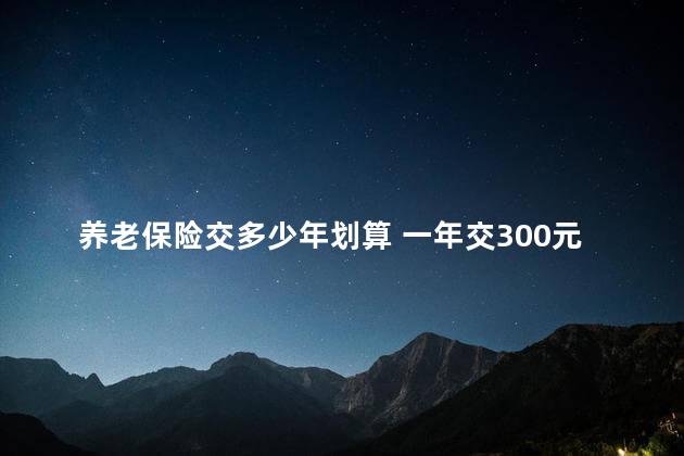 养老保险交多少年划算 一年交300元60岁领多少